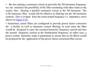 • By not creating a resonance circuit at precisely the 5th harmonic frequency,
we can minimize the possibility of the filter resonating with other loads or the
source, thus forming a parallel resonance circuit at the 5th harmonic. The
4.7th harmonic filter would still be effective in filtering out the 5th harmonic
currents. This is evident from the series-tuned frequency vs. impedance curve
shown in Figure 4.22.
• Sometimes, tuned filters are configured to provide power factor correction
for a facility as well as harmonic current filtering. In such cases the filter
would be designed to carry the resonant harmonic frequency current and also
the normal frequency current at the fundamental frequency. In either case, a
power system harmonic study is paramount to ensure that no ill effects would
be produced by the application of the power factor correction/filter circuit.
© PIYUSH TANDEL
 