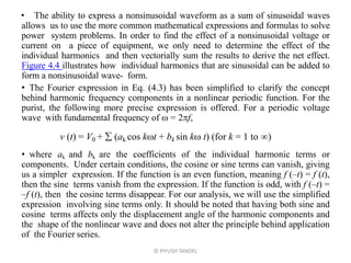 • The ability to express a nonsinusoidal waveform as a sum of sinusoidal waves
allows us to use the more common mathematical expressions and formulas to solve
power system problems. In order to find the effect of a nonsinusoidal voltage or
current on a piece of equipment, we only need to determine the effect of the
individual harmonics and then vectorially sum the results to derive the net effect.
Figure 4.4 illustrates how individual harmonics that are sinusoidal can be added to
form a nonsinusoidal wave- form.
• The Fourier expression in Eq. (4.3) has been simplified to clarify the concept
behind harmonic frequency components in a nonlinear periodic function. For the
purist, the following more precise expression is offered. For a periodic voltage
wave with fundamental frequency of  = 2f,
• where ak and bk are the coefficients of the individual harmonic terms or
components. Under certain conditions, the cosine or sine terms can vanish, giving
us a simpler expression. If the function is an even function, meaning f (–t) = f (t),
then the sine terms vanish from the expression. If the function is odd, with f (–t) =
–f (t), then the cosine terms disappear. For our analysis, we will use the simplified
expression involving sine terms only. It should be noted that having both sine and
cosine terms affects only the displacement angle of the harmonic components and
the shape of the nonlinear wave and does not alter the principle behind application
of the Fourier series.
© PIYUSH TANDEL
v (t) = V0 +  (ak cos kt + bk sin k t) (for k = 1 to )
 