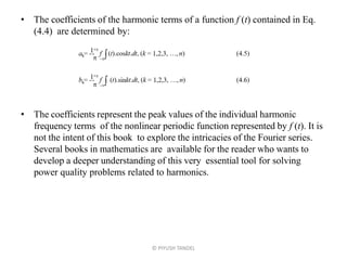 • The coefficients of the harmonic terms of a function f (t) contained in Eq.
(4.4) are determined by:
• The coefficients represent the peak values of the individual harmonic
frequency terms of the nonlinear periodic function represented by f (t). It is
not the intent of this book to explore the intricacies of the Fourier series.
Several books in mathematics are available for the reader who wants to
develop a deeper understanding of this very essential tool for solving
power quality problems related to harmonics.
© PIYUSH TANDEL
 