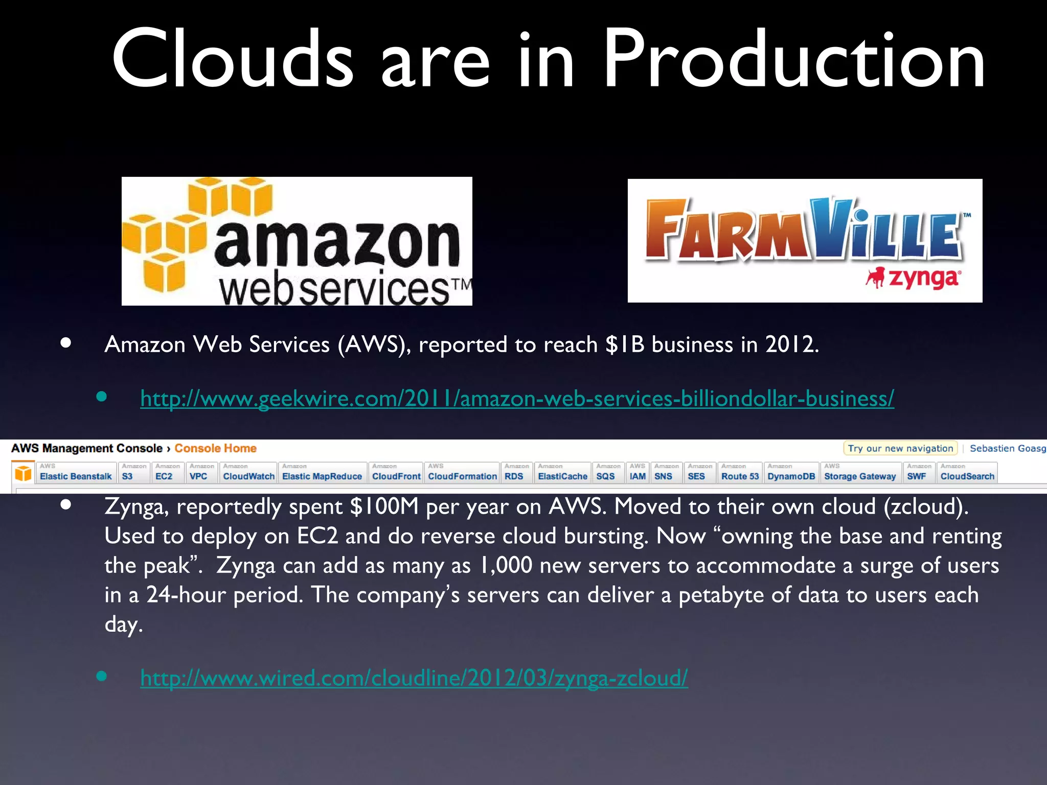 Clouds are in Production


•   Amazon Web Services (AWS), reported to reach $1B business in 2012.

    •   http://www.geekwire.com/2011/amazon-web-services-billiondollar-business/



•   Zynga, reportedly spent $100M per year on AWS. Moved to their own cloud (zcloud).
    Used to deploy on EC2 and do reverse cloud bursting. Now “owning the base and renting
    the peak”. Zynga can add as many as 1,000 new servers to accommodate a surge of users
    in a 24-hour period. The company’s servers can deliver a petabyte of data to users each
    day.

    •   http://www.wired.com/cloudline/2012/03/zynga-zcloud/
 