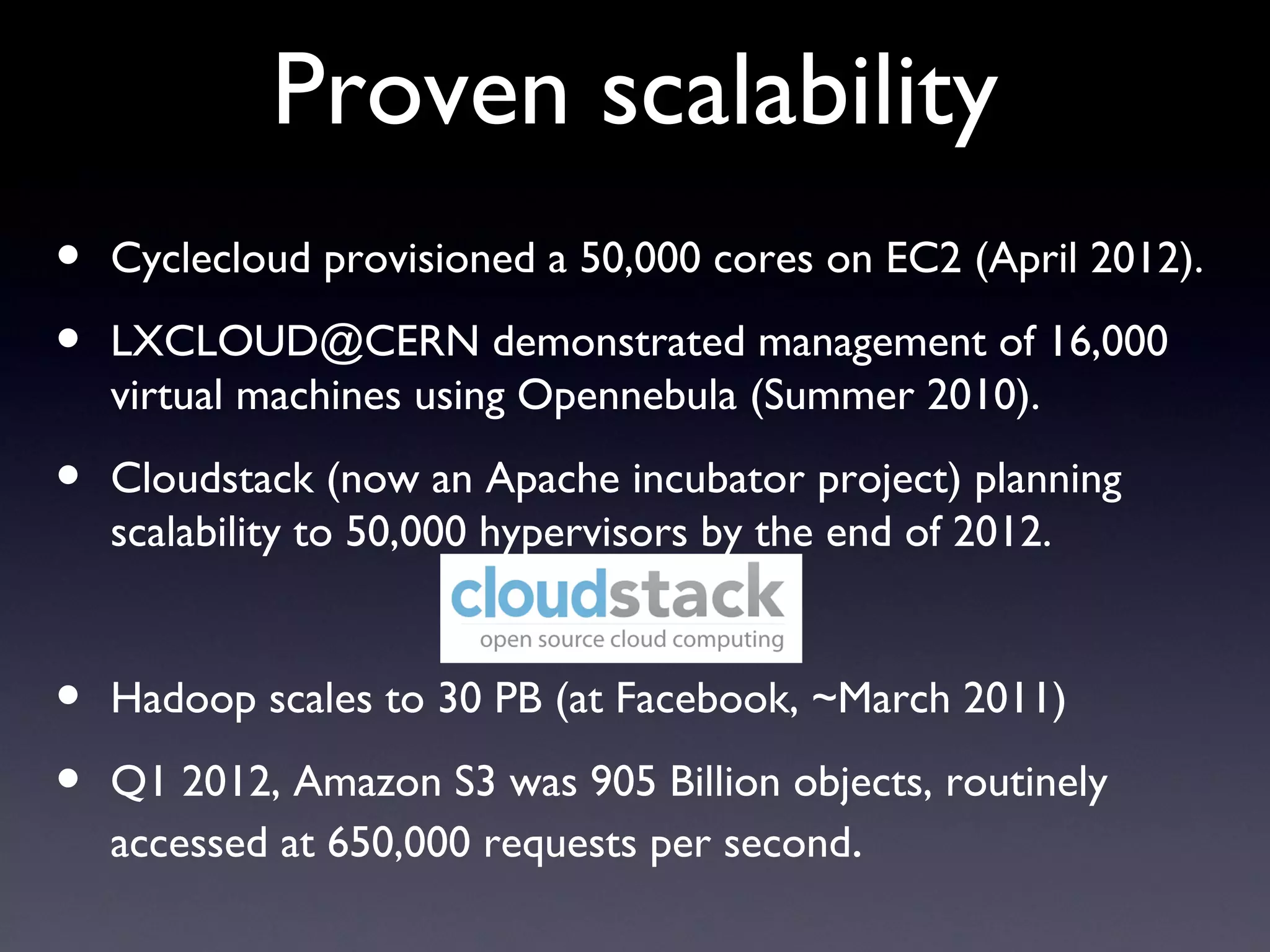Proven scalability
•   Cyclecloud provisioned a 50,000 cores on EC2 (April 2012).

•   LXCLOUD@CERN demonstrated management of 16,000
    virtual machines using Opennebula (Summer 2010).

•   Cloudstack (now an Apache incubator project) planning
    scalability to 50,000 hypervisors by the end of 2012.


•   Hadoop scales to 30 PB (at Facebook, ~March 2011)

•   Q1 2012, Amazon S3 was 905 Billion objects, routinely
    accessed at 650,000 requests per second.
 