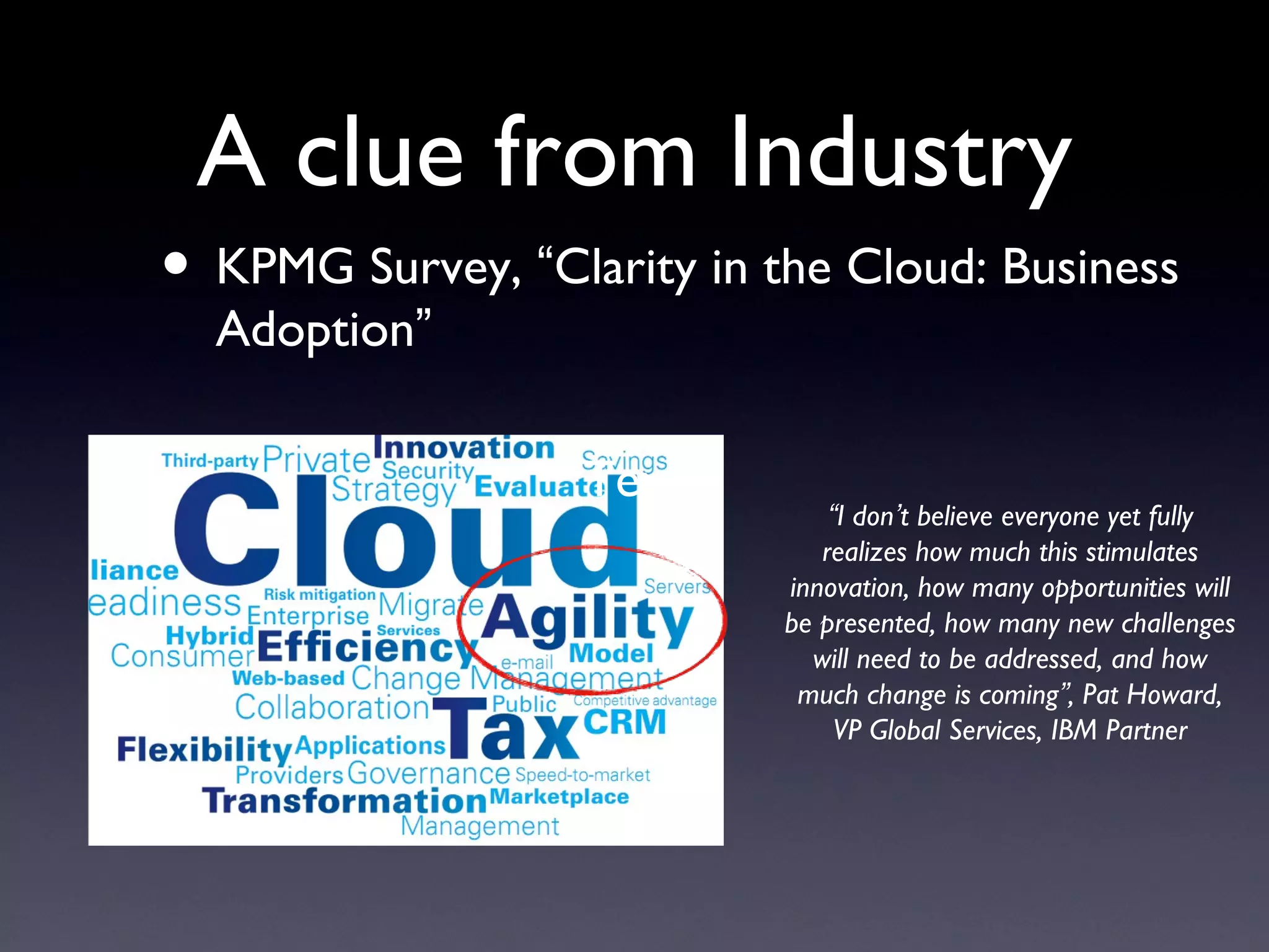 A clue from Industry
• KPMG Survey, “Clarity in the Cloud: Business
  Adoption”

                   Text
                                “I don’t believe everyone yet fully
                               realizes how much this stimulates
                            innovation, how many opportunities will
                            be presented, how many new challenges
                              will need to be addressed, and how
                             much change is coming”, Pat Howard,
                                 VP Global Services, IBM Partner
 