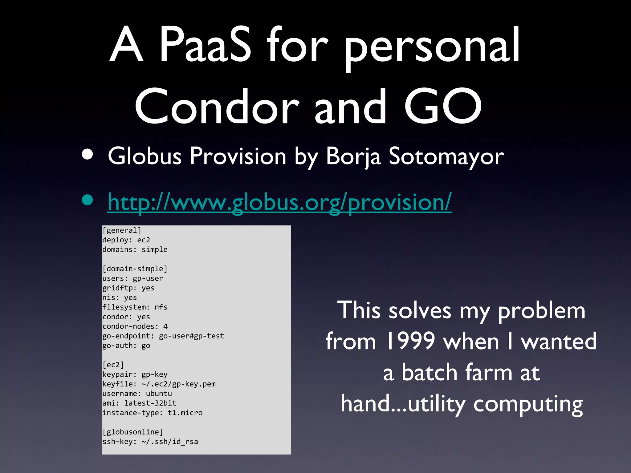A PaaS for personal
   Condor and GO
• Globus Provision by Borja Sotomayor
• http://www.globus.org/provision/
 [general]
 deploy: ec2
 domains: simple

 [domain-simple]
 users: gp-user
 gridftp: yes
 nis: yes
 filesystem: nfs
 condor: yes
 condor-nodes: 4
                                 This solves my problem
 go-endpoint: go-user#gp-test
 go-auth: go                    from 1999 when I wanted
                                     a batch farm at
 [ec2]
 keypair: gp-key
 keyfile: ~/.ec2/gp-key.pem


                                  hand...utility computing
 username: ubuntu
 ami: latest-32bit
 instance-type: t1.micro

 [globusonline]
 ssh-key: ~/.ssh/id_rsa
 