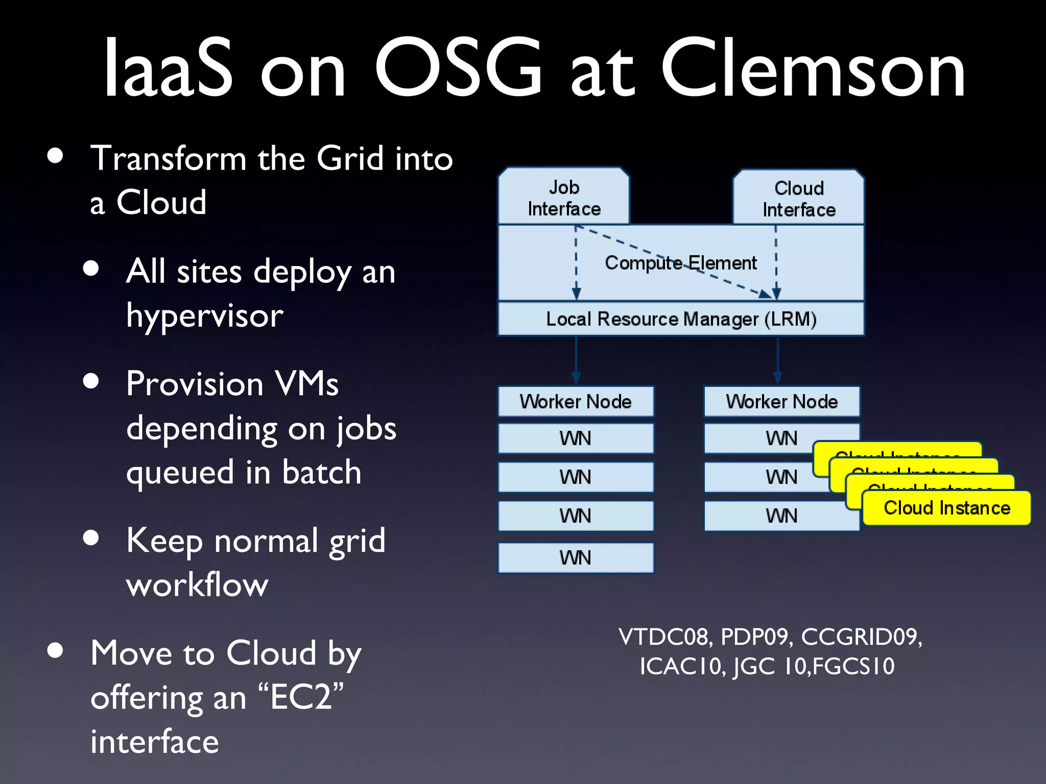 IaaS on OSG at Clemson
•   Transform the Grid into
    a Cloud

    •   All sites deploy an
        hypervisor

    •   Provision VMs
        depending on jobs
        queued in batch

    •   Keep normal grid
        workflow

•   Move to Cloud by
                              VTDC08, PDP09, CCGRID09,
                               ICAC10, JGC 10,FGCS10
    offering an “EC2”
    interface
 
