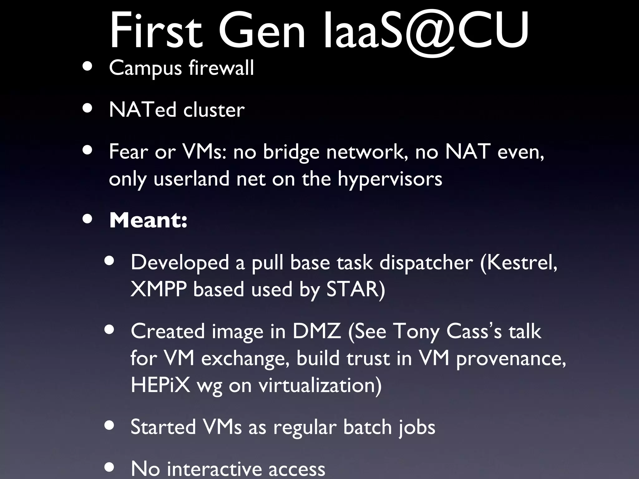 First Gen IaaS@CU
•   Campus firewall

•   NATed cluster

•   Fear or VMs: no bridge network, no NAT even,
    only userland net on the hypervisors

•   Meant:

    •   Developed a pull base task dispatcher (Kestrel,
        XMPP based used by STAR)

    •   Created image in DMZ (See Tony Cass’s talk
        for VM exchange, build trust in VM provenance,
        HEPiX wg on virtualization)

    •   Started VMs as regular batch jobs
        No interactive access
 
