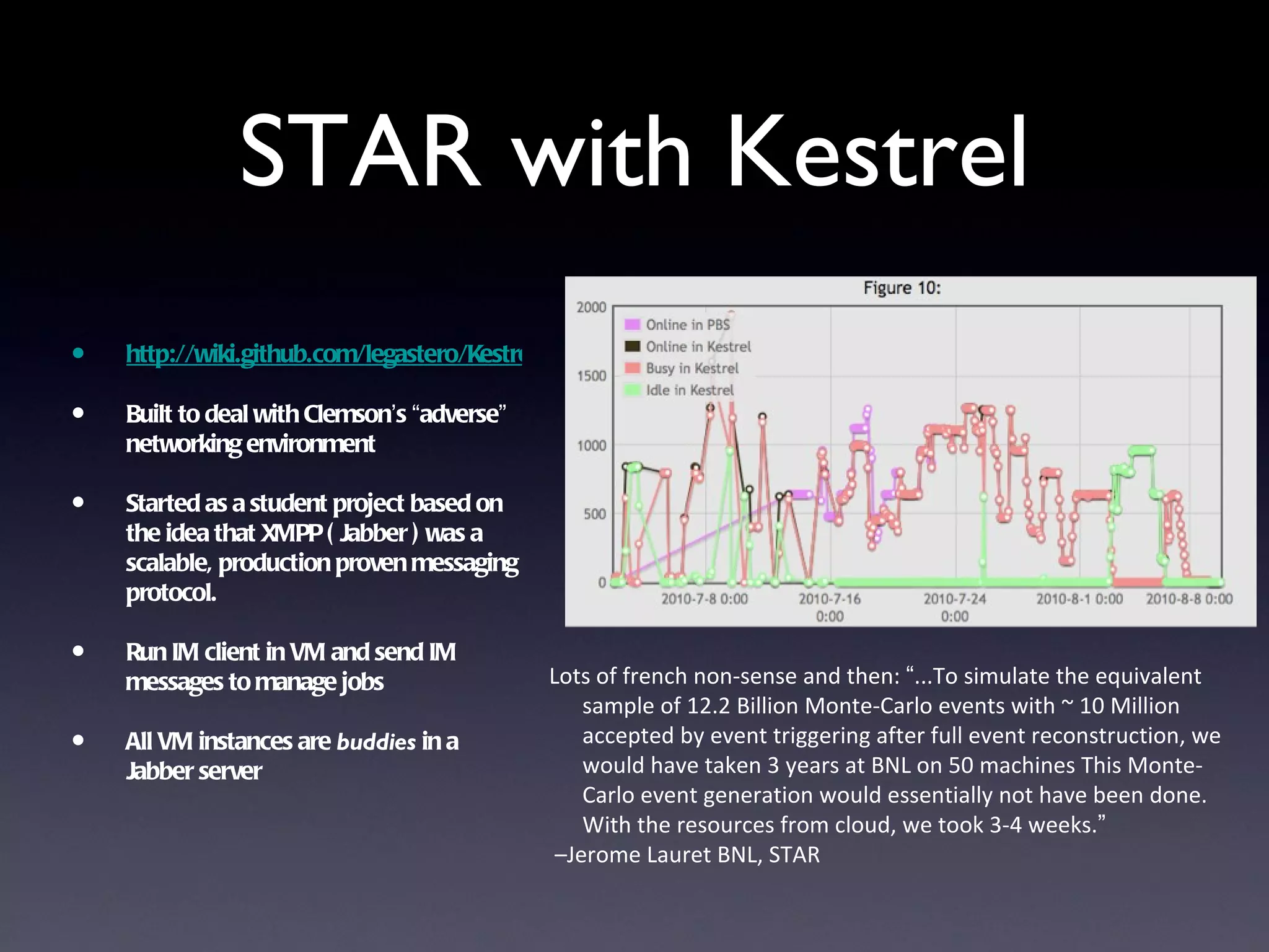 STAR with Kestrel
•   http://wiki.github.com/legastero/Kestrel/

•   Built to deal with Clemson’s “adverse”
    networking environment

•   Started as a student project based on
    the idea that XMPP ( Jabber ) was a
    scalable, production proven messaging
    protocol.

•   Run IM client in VM and send IM
                                                Lots of french non-sense and then: “...To simulate the equivalent
    messages to manage jobs
                                                    sample of 12.2 Billion Monte-Carlo events with ~ 10 Million
•   All VM instances are buddies in a               accepted by event triggering after full event reconstruction, we
                                                    would have taken 3 years at BNL on 50 machines This Monte-
    Jabber server
                                                    Carlo event generation would essentially not have been done.
                                                    With the resources from cloud, we took 3-4 weeks.”
                                                 –Jerome Lauret BNL, STAR
 