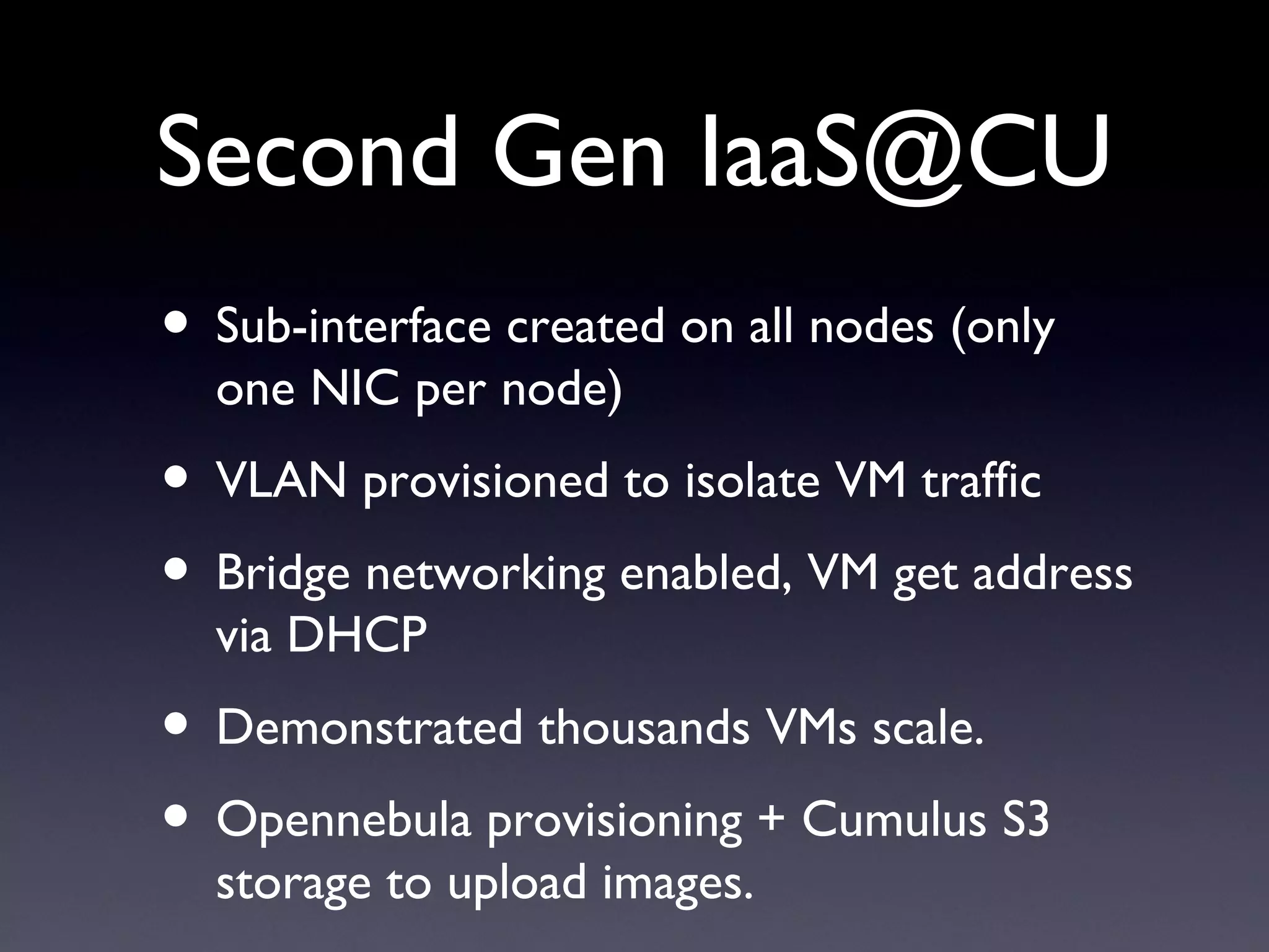Second Gen IaaS@CU
• Sub-interface created on all nodes (only
  one NIC per node)
• VLAN provisioned to isolate VM traffic
• Bridge networking enabled, VM get address
  via DHCP
• Demonstrated thousands VMs scale.
• Opennebula provisioning + Cumulus S3
  storage to upload images.
 