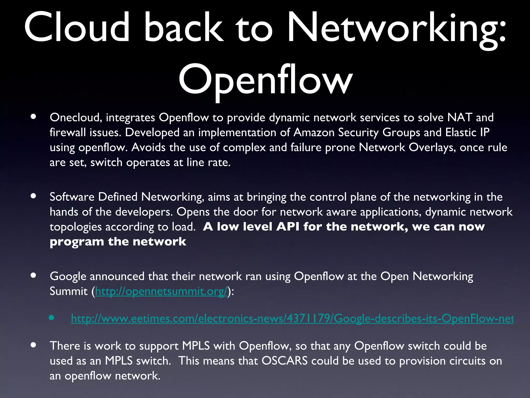 Cloud back to Networking:
        Openflow
•   Onecloud, integrates Openflow to provide dynamic network services to solve NAT and
    firewall issues. Developed an implementation of Amazon Security Groups and Elastic IP
    using openflow. Avoids the use of complex and failure prone Network Overlays, once rule
    are set, switch operates at line rate.

•   Software Defined Networking, aims at bringing the control plane of the networking in the
    hands of the developers. Opens the door for network aware applications, dynamic network
    topologies according to load. A low level API for the network, we can now
    program the network

•   Google announced that their network ran using Openflow at the Open Networking
    Summit (http://opennetsummit.org/):

    •   http://www.eetimes.com/electronics-news/4371179/Google-describes-its-OpenFlow-netwo

•   There is work to support MPLS with Openflow, so that any Openflow switch could be
    used as an MPLS switch. This means that OSCARS could be used to provision circuits on
    an openflow network.
 