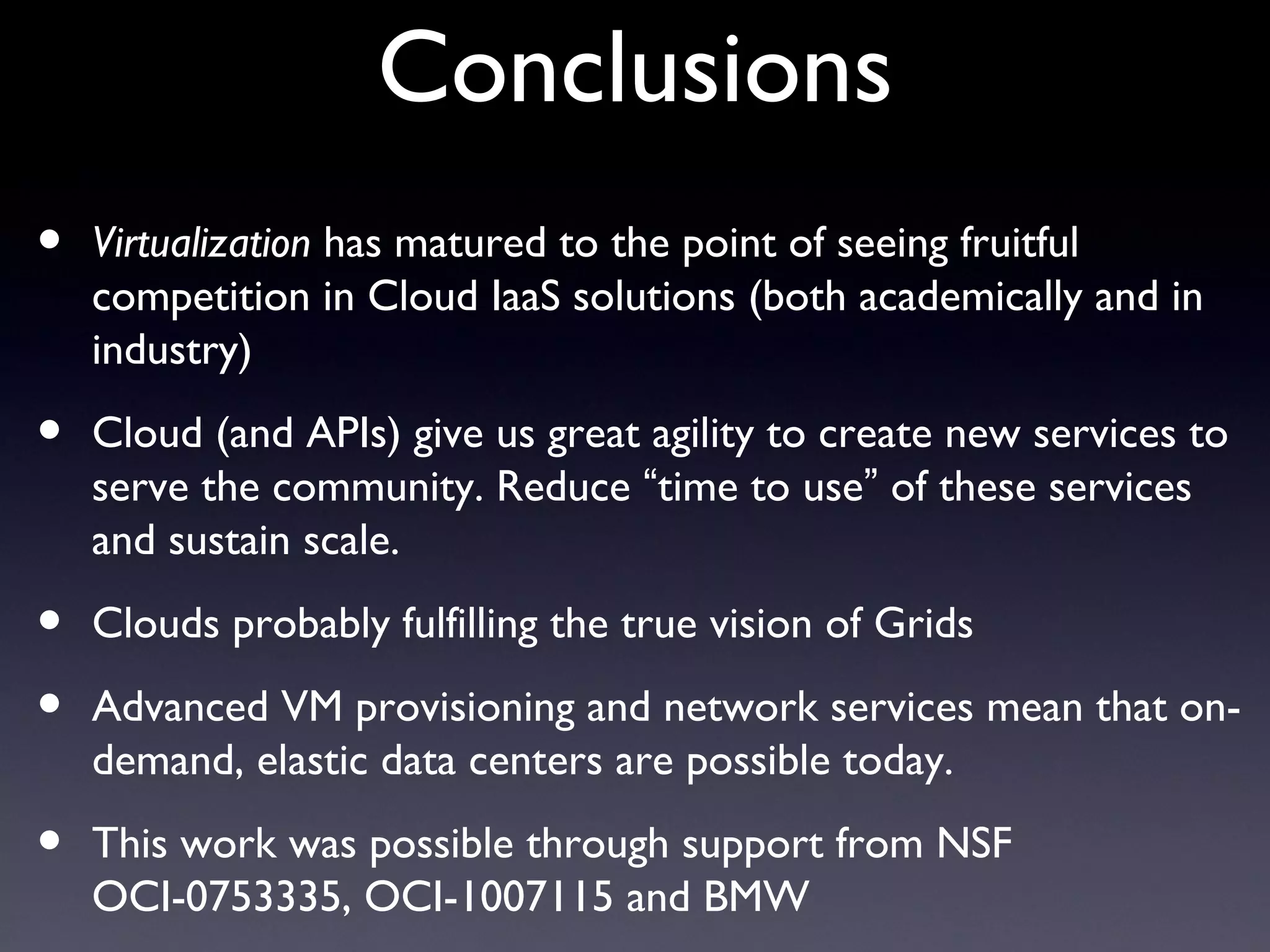 Conclusions
•   Virtualization has matured to the point of seeing fruitful
    competition in Cloud IaaS solutions (both academically and in
    industry)

•   Cloud (and APIs) give us great agility to create new services to
    serve the community. Reduce “time to use” of these services
    and sustain scale.

•   Clouds probably fulfilling the true vision of Grids

•   Advanced VM provisioning and network services mean that on-
    demand, elastic data centers are possible today.

•   This work was possible through support from NSF
    OCI-0753335, OCI-1007115 and BMW
 