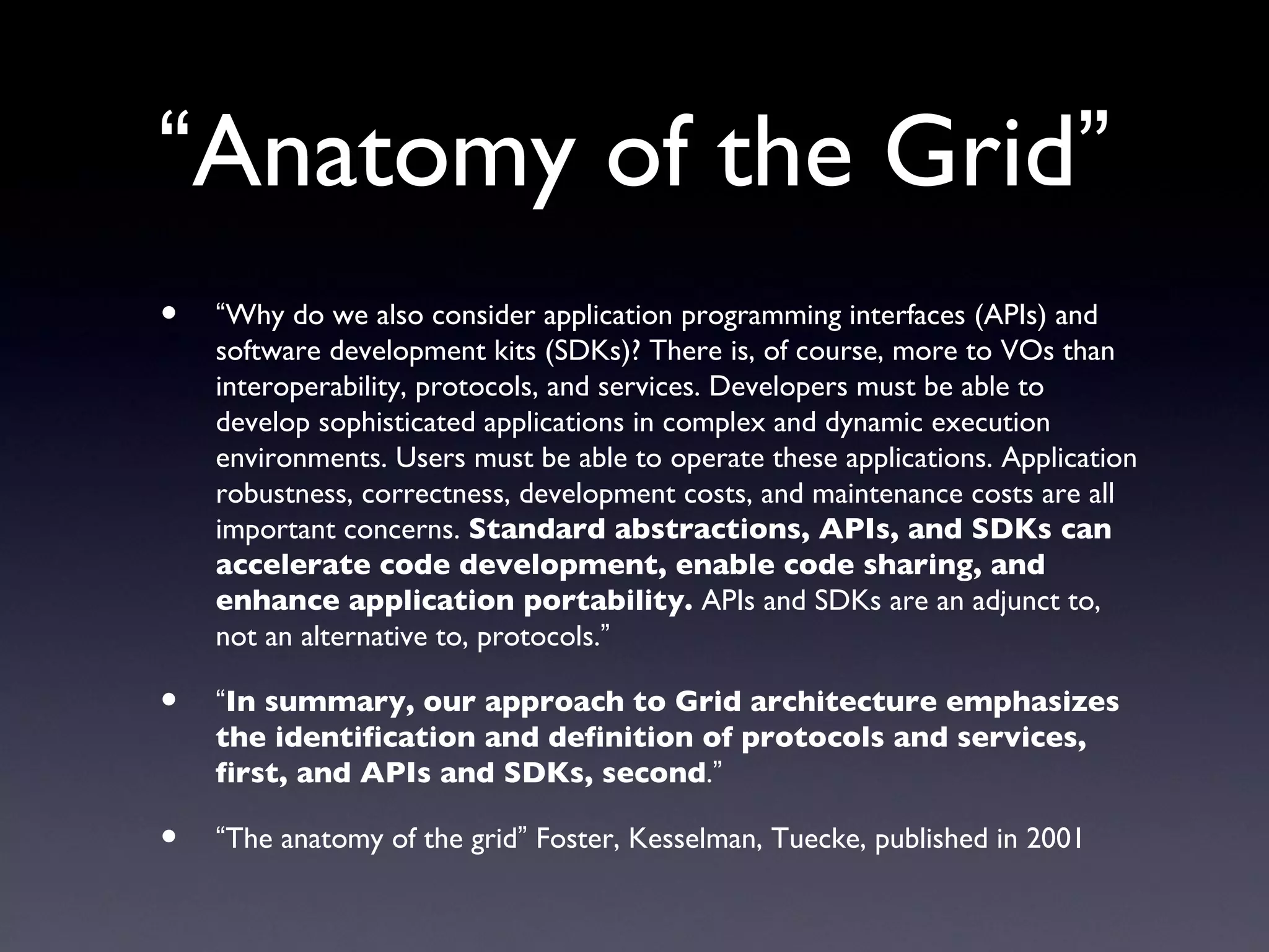 “Anatomy of the Grid”
•   “Why do we also consider application programming interfaces (APIs) and
    software development kits (SDKs)? There is, of course, more to VOs than
    interoperability, protocols, and services. Developers must be able to
    develop sophisticated applications in complex and dynamic execution
    environments. Users must be able to operate these applications. Application
    robustness, correctness, development costs, and maintenance costs are all
    important concerns. Standard abstractions, APIs, and SDKs can
    accelerate code development, enable code sharing, and
    enhance application portability. APIs and SDKs are an adjunct to,
    not an alternative to, protocols.”

•   “In summary, our approach to Grid architecture emphasizes
    the identification and definition of protocols and services,
    first, and APIs and SDKs, second.”

•   “The anatomy of the grid” Foster, Kesselman, Tuecke, published in 2001
 
