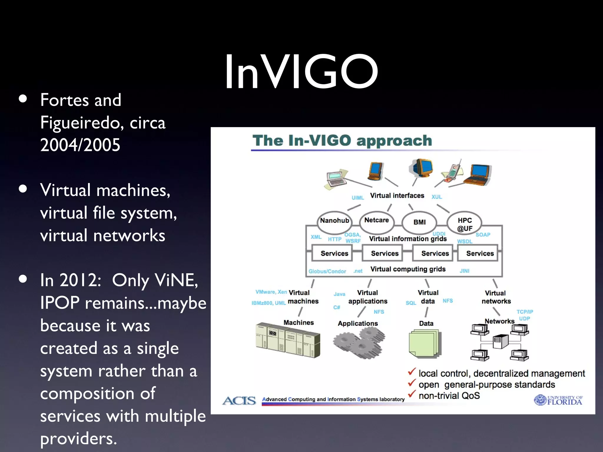 •   Fortes and
                             InVIGO
    Figueiredo, circa
    2004/2005

•   Virtual machines,
    virtual file system,
    virtual networks

•   In 2012: Only ViNE,
    IPOP remains...maybe
    because it was
    created as a single
    system rather than a
    composition of
    services with multiple
    providers.
 