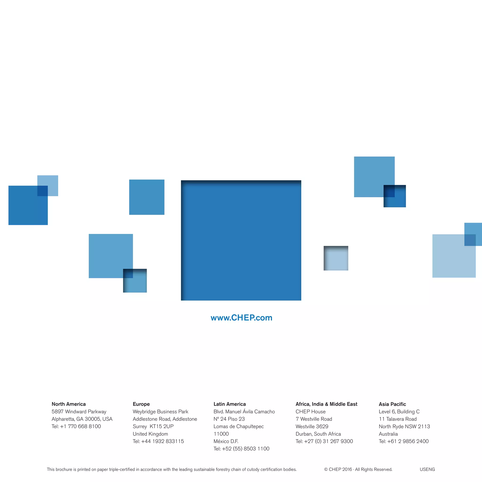 www.CHEP.com
North America
5897 Windward Parkway
Alpharetta, GA 30005, USA
Tel: +1 770 668 8100
Latin America
Blvd. Manuel Ávila Camacho
Nº 24 Piso 23
Lomas de Chapultepec
11000
México D.F.
Tel: +52 (55) 8503 1100
Europe
Weybridge Business Park
Addlestone Road, Addlestone
Surrey KT15 2UP
United Kingdom
Tel: +44 1932 833115
Africa, India & Middle East
CHEP House
 7 Westville Road
Westville 3629
Durban, South Africa
Tel: +27 (0) 31 267 9300
Asia Pacific
Level 6, Building C
11 Talavera Road
North Ryde NSW 2113
Australia
Tel: +61 2 9856 2400
This brochure is printed on paper triple-certified in accordance with the leading sustainable forestry chain of cutody certification bodies. © CHEP 2016 · All Rights Reserved. USENG
 