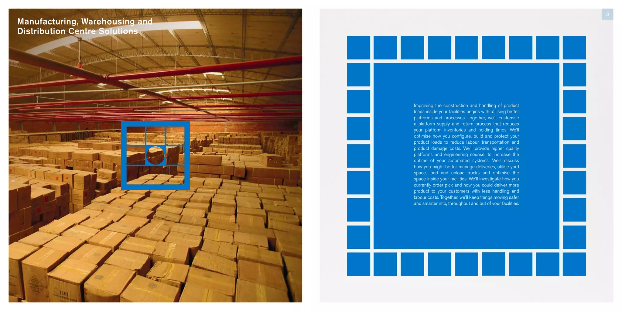 Manufacturing, Warehousing and
Distribution Centre Solutions
8
Improving the construction and handling of product
loads inside your facilities begins with utilising better
platforms and processes. Together, we’ll customise
a platform supply and return process that reduces
your platform inventories and holding times. We’ll
optimise how you configure, build and protect your
product loads to reduce labour, transportation and
product damage costs. We’ll provide higher quality
platforms and engineering counsel to increase the
uptime of your automated systems. We’ll discuss
how you might better manage deliveries, utilise yard
space, load and unload trucks and optimise the
space inside your facilities. We’ll investigate how you
currently order pick and how you could deliver more
product to your customers with less handling and
labour costs. Together, we’ll keep things moving safer
and smarter into, throughout and out of your facilities.
 