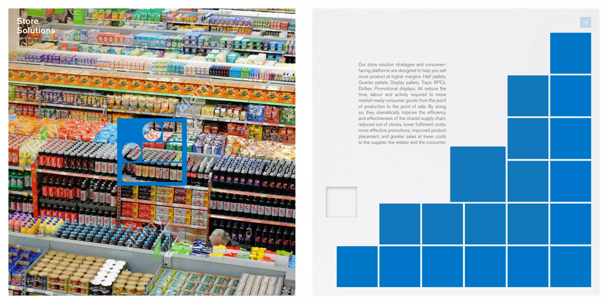 Our store solution strategies and consumer-
facing platforms are designed to help you sell
more product at higher margins. Half pallets.
Quarter pallets. Display pallets. Trays. RPCs.
Dollies. Promotional displays. All reduce the
time, labour and activity required to move
market-ready consumer goods from the point
of production to the point of sale. By doing
so, they dramatically improve the efficiency
and effectiveness of the shared supply chain;
reduced out of stocks, lower fulfilment costs,
more effective promotions, improved product
placement, and greater sales at lower costs
to the supplier, the retailer and the consumer.
10Store
Solutions
 