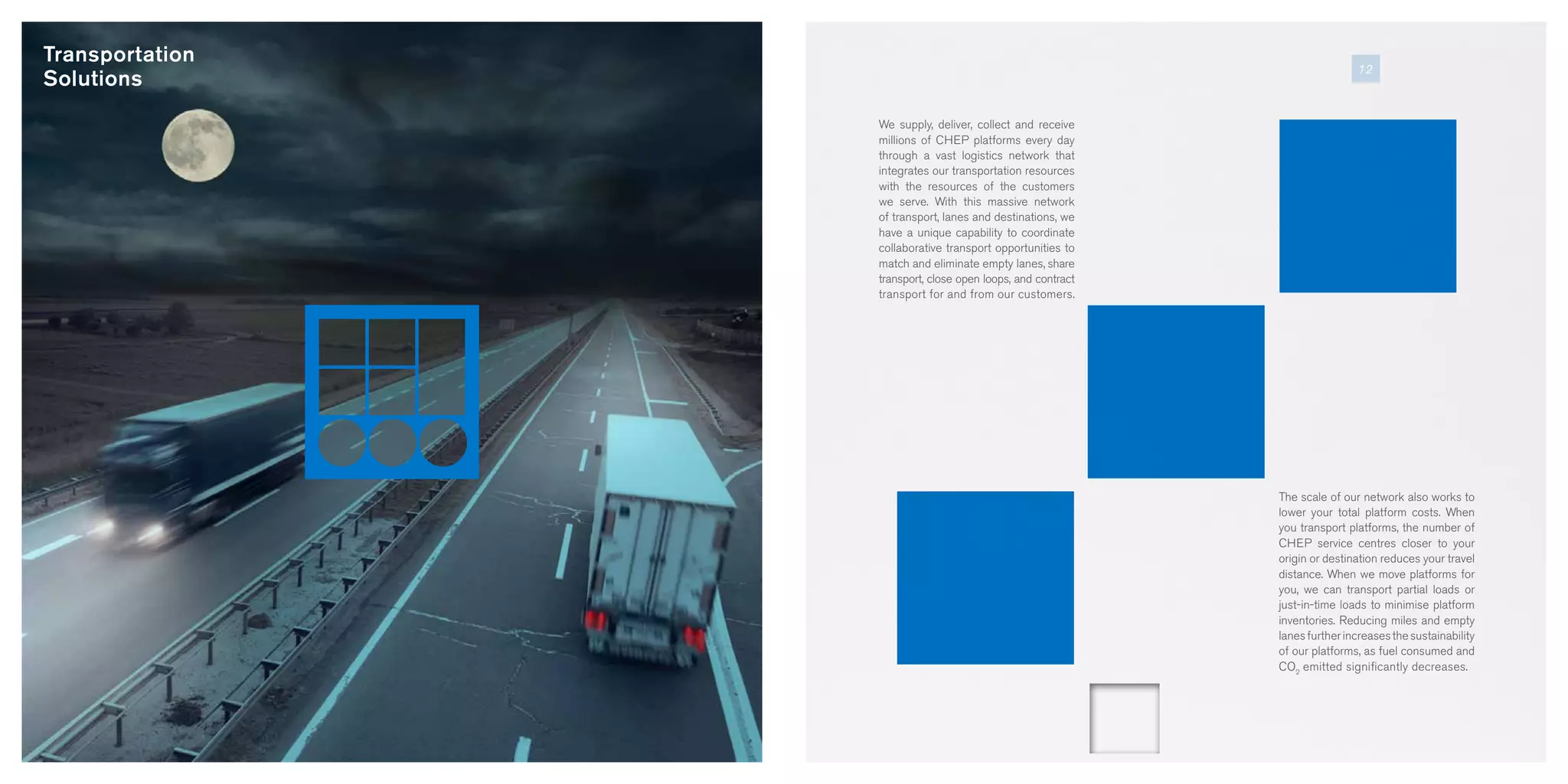 Transportation
Solutions
We supply, deliver, collect and receive
millions of CHEP platforms every day
through a vast logistics network that
integrates our transportation resources
with the resources of the customers
we serve. With this massive network
of transport, lanes and destinations, we
have a unique capability to coordinate
collaborative transport opportunities to
match and eliminate empty lanes, share
transport, close open loops, and contract
transport for and from our customers.
The scale of our network also works to
lower your total platform costs. When
you transport platforms, the number of
CHEP service centres closer to your
origin or destination reduces your travel
distance. When we move platforms for
you, we can transport partial loads or
just-in-time loads to minimise platform
inventories. Reducing miles and empty
lanesfurtherincreasesthesustainability
of our platforms, as fuel consumed and
CO2
emitted significantly decreases.
12
 