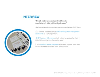 SCAD | SERV 325 Technology and Services | Spring 2013 | Management Dashboard | CHEP
INTERVIEW
“The US model is more streamlined from the
manufacturer’s side, but then it gets weak.”
-We learned about supply chain operations and where CHEP fits in.
-Our contact, Dale told us how CHEP already offers management
dashboards to each department.
-CHEP has over 100 metrics, which helped us grasp what their
KRIs, KPIs, and Service Recoveries were.
-CHEP does not deliver the pallets from place to place, once they
are out of CHEPs center the client is responsible.
 