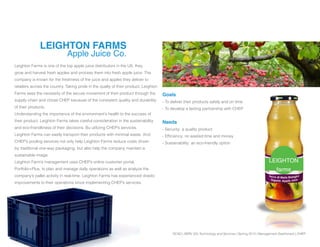 SCAD | SERV 325 Technology and Services | Spring 2013 | Management Dashboard | CHEP
LEIGHTON
farms
LEIGHTON FARMS
Apple Juice Co.
Leighton Farms is one of the top apple juice distributors in the US. they
grow and harvest fresh apples and process them into fresh apple juice. The
company is known for the freshness of the juice and apples they deliver to
retailers across the country. Taking pride in the qualty of their product, Leighton
Farms sees the necessity of the secure movement of their product through the
supply chain and chose CHEP because of the consistent quality and durability
of their products.
Understanding the importance of the environment’s health to the success of
their product, Leighton Farms takes careful consideration in the sustainability
and eco-friendliness of their decisions. Bu utilizing CHEP’s services,
Leighton Farms can easily transport their products with minimal waste. And
CHEP’s pooling services not only help Leighton Farms reduce costs driven
by traditional one-way packaging, but also help the company maintain a
sustainable image.
Leighton Farm’s management uses CHEP’s online customer portal,
Portfolio+Plus, to plan and manage daily operations as well as analyze the
company’s pallet activity in real-time. Leighton Farms has experienced drastic
improvements to their operations since implementing CHEP’s services.
Goals
- To deliver their products safely and on time
- To develop a lasting partnership with CHEP
Needs
- Security: a quality product
- Efficiency: no wasted time and money
- Sustainability: an eco-friendly option
 