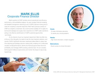 SCAD | SERV 325 Technology and Services | Spring 2013 | Management Dashboard | CHEP
MARK ELLIS
Corporate Finance Director
	 Mark’s position at CHEP revolves around operational cost efficiency,
performance, and profitability analysis. He uses complex financial modeling
and detailed management reporting to aid in CHEP’s decision-making and to
meet the company’s corporate objectives. Mark held a previous position at
CHEP as a logistics coordinator. His current position enables him to apply his
technical knowledge and supply chain experience to CHEP’s sales operations,
aiding in the effective identification of CHEP’s potential opportunities
and threats.
	 As the director of such an important department, Mark has little time
to focus on the nitty-gritty. He needs to see the most important statistics, and
quickly. CHEP’s high-level information dashboard allows Mark to obtain real
time reporting and strategic decision making tools, enabling him to effectively
visualize overall performance, identify the financial opportunities that drive
profitability, and manage CHEP’s existing customer base. He can visualize
both long-term effects of past actions and monitor the impact of day-to-day
happenings.
Goals
. To make informative decisions
. To identify any critical problems
Needs
. High -level information, simple navigation
Motivations
. Quick access to critical information
 