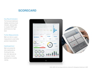 SCAD | SERV 325 Technology and Services | Spring 2013 | Management Dashboard | CHEP
SCORECARD
Key Result Indicators:
The Scorecard dashboard
displays several key result
indicators, allowing Mark
to visualize CHEP’s past
performance at a high
level.
Further Measurements:
Mark can click on a given
measurement to view further
pertinent measurements.
Dashboard Icon:
Mark can access the
other dashboards by
thumbing the menu
dot, which also acts as
an indicator of which
dashboad he is curently
viewing.
 