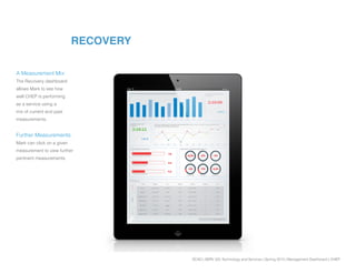 SCAD | SERV 325 Technology and Services | Spring 2013 | Management Dashboard | CHEP
RECOVERY
A Measurement Mix:
The Recovery dashboard
allows Mark to see how
well CHEP is performing
as a service using a
mix of current and past
measurements.
Further Measurements:
Mark can click on a given
measurement to view further
pertinent measurements.
 