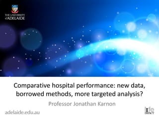 Comparative hospital performance: new data,
borrowed methods, more targeted analysis?
Professor Jonathan Karnon
 