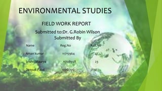 ENVIRONMENTAL STUDIES
FIELD WORK REPORT
Submitted to:Dr. G.Robin Wilson
Submitted By
Name Reg.No Roll.No
Aman kumar 11715964 22
Srishti Maurya 11708558 23
Deepak Patel 11712706 24
 