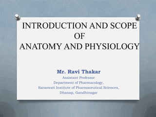 INTRODUCTION AND SCOPE
OF
ANATOMY AND PHYSIOLOGY
Mr. Ravi Thakar
Assistant Professor
Department of Pharmacology,
Saraswati Institute of Pharmaceutical Sciences,
Dhanap, Gandhinagar
 