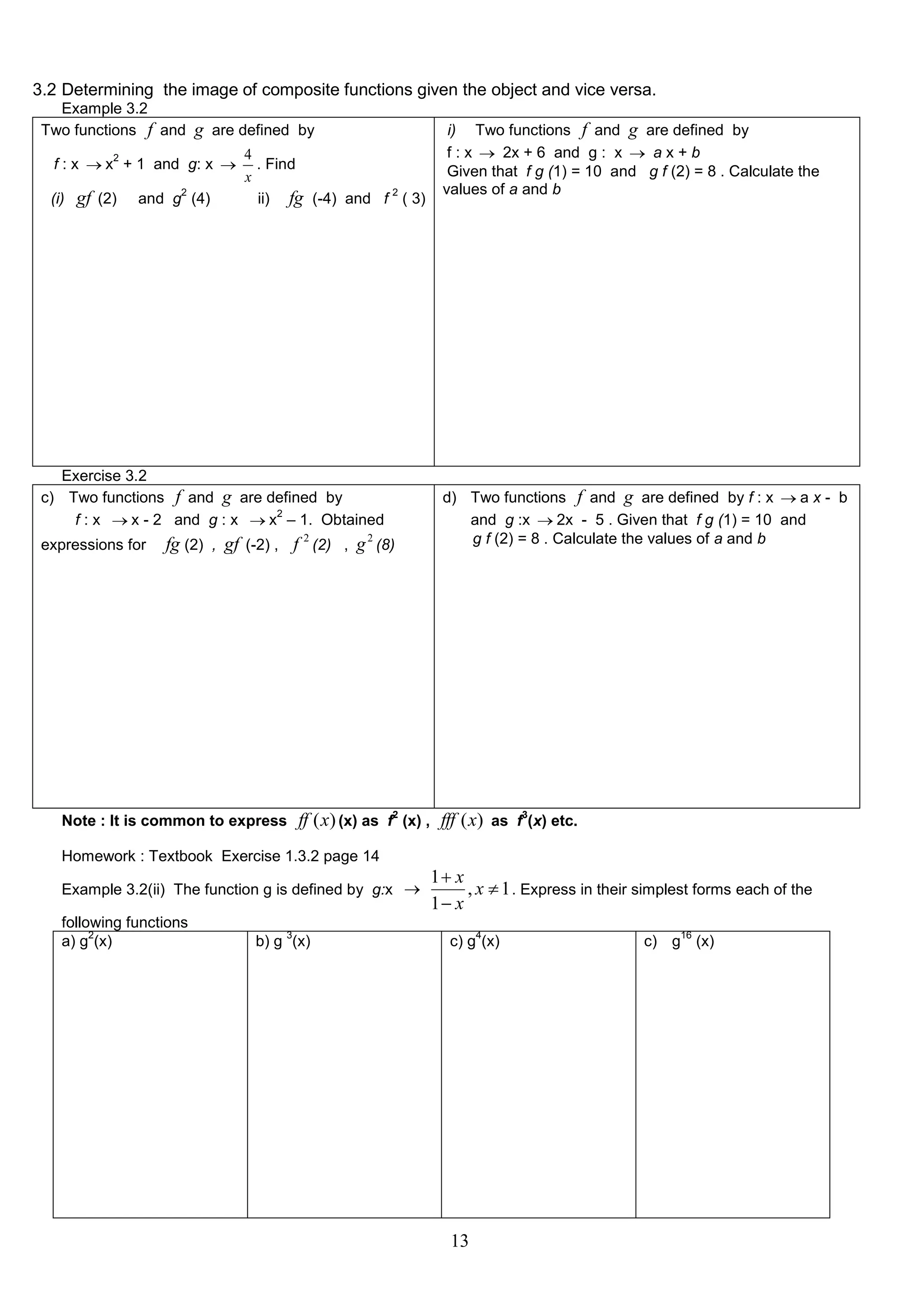 3.2 Determining the image of composite functions given the object and vice versa.
Example 3.2
Two functions f and

g are defined by

2

f : x  x + 1 and g: x 
(i)

gf (2)

2

and g (4)

4
. Find
x
2
ii) fg (-4) and f ( 3)

Exercise 3.2
c) Two functions f and g are defined by
2
f : x  x - 2 and g : x  x – 1. Obtained
expressions for

fg (2) , gf (-2) , f 2 (2) , g 2 (8)

Note : It is common to express

Example 3.2(ii) The function g is defined by g:x 
3

d) Two functions f and g are defined by f : x  a x - b
and g :x  2x - 5 . Given that f g (1) = 10 and
g f (2) = 8 . Calculate the values of a and b

ff (x) (x) as f2 (x) , fff (x) as f3(x) etc.

Homework : Textbook Exercise 1.3.2 page 14

following functions
2
a) g (x)

i) Two functions f and g are defined by
f : x  2x + 6 and g : x  a x + b
Given that f g (1) = 10 and g f (2) = 8 . Calculate the
values of a and b

b) g (x)

1 x
, x  1 . Express in their simplest forms each of the
1 x
4

c) g (x)

13

16

c) g (x)

 