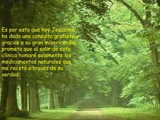 Es por esto que hoy Jesús me ha dado una consulta gratuita y gracias a su gran misericordia, prometo que al salir de esta clínica tomaré solamente los medicamentos naturales que me recetó a través de su verdad: 