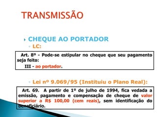   CHEQUE AO PORTADOR
      ◦ LC:
  Art. 8º - Pode-se estipular no cheque que seu pagamento
seja feito:
   III - ao portador.


      ◦ Lei nº 9.069/95 (Instituiu o Plano Real):
  Art. 69. A partir de 1º de julho de 1994, fica vedada a
emissão, pagamento e compensação de cheque de valor
superior a R$ 100,00 (cem reais), sem identificação do
beneficiário.
 