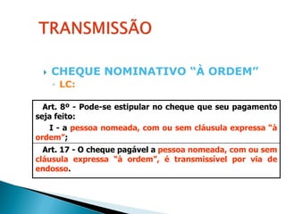    CHEQUE NOMINATIVO “À ORDEM”
     ◦ LC:

  Art. 8º - Pode-se estipular no cheque que seu pagamento
seja feito:
   I - a pessoa nomeada, com ou sem cláusula expressa “à
ordem”;
  Art. 17 - O cheque pagável a pessoa nomeada, com ou sem
cláusula expressa “à ordem”, é transmissível por via de
endosso.
 