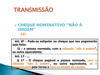    CHEQUE NOMINATIVO “NÃO À
     ORDEM”
     ◦ LC:

  Art. 8º - Pode-se estipular no cheque que seu pagamento
seja feito:
   II - a pessoa nomeada, com a cláusula “não à ordem”,
ou outra equivalente;
  Art. 17 - ...
   § 1º - O cheque pagável a pessoa nomeada, com a
cláusula “não à ordem”, ou outra equivalente, só é
transmissível pela forma e com os efeitos de cessão.
 