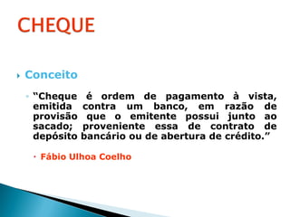    Conceito
    ◦ “Cheque     é ordem de pagamento à vista,
      emitida    contra um banco, em razão de
      provisão    que o emitente possui junto ao
      sacado;    proveniente essa de contrato de
      depósito   bancário ou de abertura de crédito.”

      Fábio Ulhoa Coelho
 