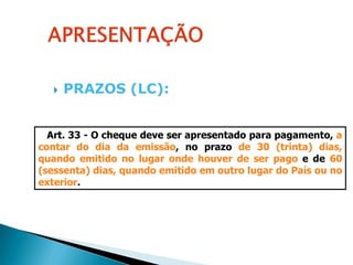    PRAZOS (LC):


  Art. 33 - O cheque deve ser apresentado para pagamento, a
contar do dia da emissão, no prazo de 30 (trinta) dias,
quando emitido no lugar onde houver de ser pago e de 60
(sessenta) dias, quando emitido em outro lugar do País ou no
exterior.
 