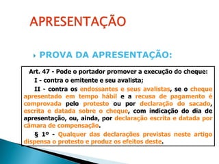    PROVA DA APRESENTAÇÃO:
  Art. 47 - Pode o portador promover a execução do cheque:
   I - contra o emitente e seu avalista;
   II - contra os endossantes e seus avalistas, se o cheque
apresentado em tempo hábil e a recusa de pagamento é
comprovada pelo protesto ou por declaração do sacado,
escrita e datada sobre o cheque, com indicação do dia de
apresentação, ou, ainda, por declaração escrita e datada por
câmara de compensação.
   § 1º - Qualquer das declarações previstas neste artigo
dispensa o protesto e produz os efeitos deste.
 