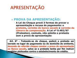    PROVA DA APRESENTAÇÃO:
       ◦ A Lei do Cheque prevê 3 formas de provar a
         apresentação e recusa de pagamento: o
         protesto, carimbo do banco sacado e carimbo da
         câmara de compensação. A Lei nº 9.492/97
         (Protestos), contudo, não admite o protesto
         sem a prova da apresentação:

  Art. 6º - Tratando-se de cheque, poderá o protesto ser
lavrado no lugar do pagamento ou do domicílio do emitente,
devendo do referido cheque constar a prova de apresentação
ao Banco sacado, salvo se o protesto tenha por fim instruir
medidas pleiteadas contra o estabelecimento de crédito.
 