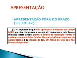    APRESENTAÇÃO FORA DO PRAZO
       (LC, art. 47):

    § 3º - O portador que não apresentar o cheque em tempo
hábil, ou não comprovar a recusa de pagamento pela forma
indicada neste artigo, perde o direito de execução contra o
emitente, se este tinha fundos disponíveis durante o prazo de
apresentação e os deixou de ter, em razão de fato que não
lhe seja imputável.
 