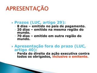    Prazos (LUC, artigo 29):
    ◦ 8 dias – emitido no país de pagamento.
    ◦ 20 dias – emitido na mesma região do
      mundo.
    ◦ 70 dias – emitido em outra região do
      mundo.

   Apresentação fora do prazo (LUC,
    artigo 40):
    ◦ Perda do direito da ação executiva contra
      todos os obrigados, inclusive o emitente.
 