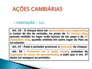    EXECUÇÃO – LC:

  Art. 33 - O cheque deve ser apresentado para pagamento,
a contar do dia da emissão, no prazo de 30 (trinta) dias,
quando emitido no lugar onde houver de ser pago e de 60
(sessenta) dias, quando emitido em outro lugar do País ou
no exterior.
 Art. 47 - Pode o portador promover a execução do cheque:
 Art. 59 - Prescreve em 6 (seis) meses, contados da
expiração do prazo de apresentação, a ação que o art. 47
desta Lei assegura ao portador.
 