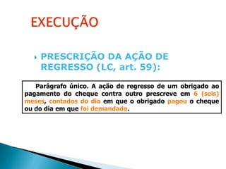    PRESCRIÇÃO DA AÇÃO DE
      REGRESSO (LC, art. 59):

   Parágrafo único. A ação de regresso de um obrigado ao
pagamento do cheque contra outro prescreve em 6 (seis)
meses, contados do dia em que o obrigado pagou o cheque
ou do dia em que foi demandado.
 