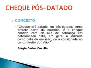    CONCEITO
    ◦ “Cheque pré-datado, ou pós-datado, como
      prefere parte da doutrina, é o cheque
      emitido com cláusula de cobrança em
      determinada data, em geral a indicada
      como data da emissão, ou a consignada no
      canto direito do talão.”
     Sérgio Carlos Covello
 