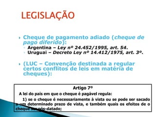    Cheque de pagamento adiado (cheque de
     pago diferido):
     ◦ Argentina – Ley nº 24.452/1995, art. 54.
     ◦ Uruguai – Decreto Ley nº 14.412/1975, art. 3º.

    (LUC – Convenção destinada a regular
     certos conflitos de leis em matéria de
     cheques):

                            Artigo 7º
  A lei do país em que o cheque é pagável regula:
    1) se o cheque é necessariamente à vista ou se pode ser sacado
a um determinado prazo de vista, e também quais os efeitos de o
cheque ser pós-datado;
 