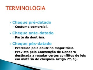    Cheque pré-datado
    ◦ Costume comercial.

   Cheque ante-datado
    ◦ Parte da doutrina.

   Cheque pós-datado
    ◦ Preferido pela doutrina majoritária.
    ◦ Previsto pela Convenção de Genebra
      destinada a regular certos conflitos de leis
      em matéria de cheques, artigo 7º, 1).
 