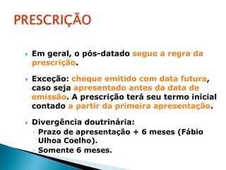    Em geral, o pós-datado segue a regra da
    prescrição.

   Exceção: cheque emitido com data futura,
    caso seja apresentado antes da data de
    emissão. A prescrição terá seu termo inicial
    contado a partir da primeira apresentação.

   Divergência doutrinária:
    ◦ Prazo de apresentação + 6 meses (Fábio
      Ulhoa Coelho).
    ◦ Somente 6 meses.
 