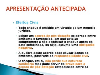    Efeitos Civis
    ◦ Todo cheque é emitido em virtude de um negócio
      jurídico.
    ◦ Existe um acordo de pós-datação celebrado entre
      emitente e favorecido, em que este se
      compromete a não depositar o cheque antes da
      data combinada, ou seja, assume uma obrigação
      negativa.
    ◦ A quebra deste acordo pode causar danos ao
      emitente, passíveis de responsabilidade civil.
    ◦ O cheque, em si, não perde sua natureza
      cambiária mas pode servir de prova para o
      acordo de pós-datação estabelecido entre as
      partes.
 