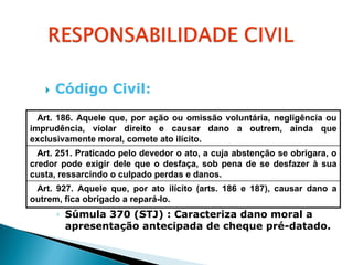    Código Civil:
  Art. 186. Aquele que, por ação ou omissão voluntária, negligência ou
imprudência, violar direito e causar dano a outrem, ainda que
exclusivamente moral, comete ato ilícito.
  Art. 251. Praticado pelo devedor o ato, a cuja abstenção se obrigara, o
credor pode exigir dele que o desfaça, sob pena de se desfazer à sua
custa, ressarcindo o culpado perdas e danos.
 Art. 927. Aquele que, por ato ilícito (arts. 186 e 187), causar dano a
outrem, fica obrigado a repará-lo.
       ◦ Súmula 370 (STJ) : Caracteriza dano moral a
         apresentação antecipada de cheque pré-datado.
 