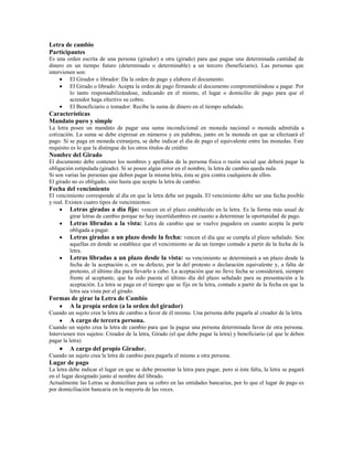Letra de cambio
Participantes
Es una orden escrita de una persona (girador) a otra (girado) para que pague una determinada cantidad de
dinero en un tiempo futuro (determinado o determinable) a un tercero (beneficiario). Las personas que
intervienen son:
         El Girador o librador: Da la orden de pago y elabora el documento.
         El Girado o librado: Acepta la orden de pago firmando el documento comprometiéndose a pagar. Por
         lo tanto responsabilizándose, indicando en el mismo, el lugar o domicilio de pago para que el
         acreedor haga efectivo su cobro.
         El Beneficiario o tomador: Recibe la suma de dinero en el tiempo señalado.
Características
Mandato puro y simple
La letra posee un mandato de pagar una suma incondicional en moneda nacional o moneda admitida a
cotización. La suma se debe expresar en números y en palabras, junto en la moneda en que se efectuará el
pago. Si se paga en moneda extranjera, se debe indicar el día de pago el equivalente entre las monedas. Este
requisito es lo que la distingue de los otros títulos de crédito
Nombre del Girado
El documento debe contener los nombres y apellidos de la persona física o razón social que deberá pagar la
obligación estipulada (girado). Si se posee algún error en el nombre, la letra de cambio queda nula.
Si son varias las personas que deben pagar la misma letra, ésta se gira contra cualquiera de ellos.
El girado no es obligado, sino hasta que acepte la letra de cambio.
Fecha del vencimiento
El vencimiento corresponde al día en que la letra debe ser pagada. El vencimiento debe ser una fecha posible
y real. Existen cuatro tipos de vencimientos:
         Letras giradas a día fijo: vencen en el plazo establecido en la letra. Es la forma más usual de
         girar letras de cambio porque no hay incertidumbres en cuanto a determinar la oportunidad de pago.
         Letras libradas a la vista: Letra de cambio que se vuelve pagadera en cuanto acepta la parte
         obligada a pagar.
         Letras giradas a un plazo desde la fecha: vencen el día que se cumpla el plazo señalado. Son
         aquellas en donde se establece que el vencimiento se da un tiempo contado a partir de la fecha de la
         letra.
         Letras libradas a un plazo desde la vista: su vencimiento se determinará a un plazo desde la
         fecha de la aceptación o, en su defecto, por la del protesto o declaración equivalente y, a falta de
         protesto, el último día para llevarlo a cabo. La aceptación que no lleve fecha se considerará, siempre
         frente al aceptante, que ha sido puesta el último día del plazo señalado para su presentación a la
         aceptación. La letra se paga en el tiempo que se fije en la letra, contado a partir de la fecha en que la
         letra sea vista por el girado.
Formas de girar la Letra de Cambio
      A la propia orden (a la orden del girador)
Cuando un sujeto crea la letra de cambio a favor de él mismo. Una persona debe pagarla al creador de la letra.
         A cargo de tercera persona.
Cuando un sujeto crea la letra de cambio para que la pague una persona determinada favor de otra persona.
Intervienen tres sujetos: Creador de la letra, Girado (el que debe pagar la letra) y beneficiario (al que le deben
pagar la letra)
         A cargo del propio Girador.
Cuando un sujeto crea la letra de cambio para pagarla el mismo a otra persona.
Lugar de pago
La letra debe indicar el lugar en que se debe presentar la letra para pagar, pero si éste falta, la letra se pagará
en el lugar designado junto al nombre del librado.
Actualmente las Letras se domicilian para su cobro en las entidades bancarias, por lo que el lugar de pago es
por domiciliación bancaria en la mayoría de las veces.
 