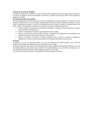 Firmas en la Letra de Cambio
La firma de aceptación es obligatoria, ya que se presenta como prueba que la persona que acepta el cobro, por
lo cual no se acepta la firma por estampado o mecánicos. También la firma quien libra la letra (girador) y
puede estar avalada.
El endoso de la letra de cambio
En la actualidad dejo de ser una cláusula accesoria e inseparable de la letra de cambio, en virtud de la cual el
acreedor cambiario pone a otro en su lugar, transfiriéndole el título con efectos limitados o ilimitados. La letra
puede transmitirse por endoso, y ésta fue la finalidad inicial de la Letra de Cambio. El endoso debe de ser
puro y simple. Toda condición se tendrá por no puesta. Esto según la ultima normatividad.
         Endoso en Blanco: Se plasma la sola firma del endosante, y cualquier tenedor podrá llenar en endoso
         con su nombre o el de un tercero.
         Endoso en Propiedad: Transmite la propiedad del titulo de crédito.
         Endoso en Procuración o para el cobro: Confiere al endosatario las facultades de un mandatario con
         representación para cobrar el título judicial o extra judicial.
         Endoso en Garantía: Constituye un derecho prendario sobre el titulo y conferirá al endosatario,
         además de los derechos de acreedor prendario, las facultades del endoso en procuración.
Protesto
El protesto es un acto de naturaleza formal, que sirve para demostrar de manera auténtica, que la letra de
cambio fue presentada oportunamente para su aceptación o para su pago.
Se practica el protesto por medio de un funcionario que tenga fe pública (FEDATARIO PUBLICO, no ante
un notario público) y se levantará contra el girado o los recomendatarios, en caso de falta de aceptación, y en
caso de protesto por falta de pago, contra el girado-aceptante o sus avalista.
La sanción por la falta de protesto es la pérdida de la acción cambiaria de regreso.
 