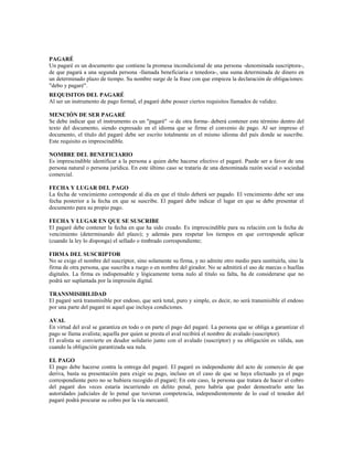 PAGARÉ
Un pagaré es un documento que contiene la promesa incondicional de una persona -denominada suscriptora-,
de que pagará a una segunda persona -llamada beneficiaria o tenedora-, una suma determinada de dinero en
un determinado plazo de tiempo. Su nombre surge de la frase con que empieza la declaración de obligaciones:
"debo y pagaré".
REQUISITOS DEL PAGARÉ
Al ser un instrumento de pago formal, el pagaré debe poseer ciertos requisitos llamados de validez.

MENCIÓN DE SER PAGARÉ
Se debe indicar que el instrumento es un "pagaré" -o de otra forma- deberá contener este término dentro del
texto del documento, siendo expresado en el idioma que se firme el convenio de pago. Al ser impreso el
documento, el título del pagaré debe ser escrito totalmente en el mismo idioma del país donde se suscribe.
Este requisito es imprescindible.

NOMBRE DEL BENEFICIARIO
Es imprescindible identificar a la persona a quien debe hacerse efectivo el pagaré. Puede ser a favor de una
persona natural o persona jurídica. En este último caso se trataría de una denominada razón social o sociedad
comercial.

FECHA Y LUGAR DEL PAGO
La fecha de vencimiento corresponde al día en que el título deberá ser pagado. El vencimiento debe ser una
fecha posterior a la fecha en que se suscribe. El pagaré debe indicar el lugar en que se debe presentar el
documento para su propio pago.

FECHA Y LUGAR EN QUE SE SUSCRIBE
El pagaré debe contener la fecha en que ha sido creado. Es imprescindible para su relación con la fecha de
vencimiento (determinando del plazo); y además para respetar los tiempos en que corresponde aplicar
(cuando la ley lo disponga) el sellado o timbrado correspondiente;

FIRMA DEL SUSCRIPTOR
No se exige el nombre del suscriptor, sino solamente su firma, y no admite otro medio para sustituirla, sino la
firma de otra persona, que suscriba a ruego o en nombre del girador. No se admitirá el uso de marcas o huellas
digitales. La firma es indispensable y lógicamente torna nulo al título su falta, ha de considerarse que no
podrá ser suplantada por la impresión digital.

TRANSMISIBILIDAD
El pagaré será transmisible por endoso, que será total, puro y simple, es decir, no será transmisible el endoso
por una parte del pagaré ni aquel que incluya condiciones.

AVAL
En virtud del aval se garantiza en todo o en parte el pago del pagaré. La persona que se obliga a garantizar el
pago se llama avalista; aquella por quien se presta el aval recibirá el nombre de avalado (suscriptor).
El avalista se convierte en deudor solidario junto con el avalado (suscriptor) y su obligación es válida, aun
cuando la obligación garantizada sea nula.

EL PAGO
El pago debe hacerse contra la entrega del pagaré. El pagaré es independiente del acto de comercio de que
deriva, basta su presentación para exigir su pago, incluso en el caso de que se haya efectuado ya el pago
correspondiente pero no se hubiera recogido el pagaré; En este caso, la persona que tratara de hacer el cobro
del pagaré dos veces estaría incurriendo en delito penal, pero habría que poder demostrarlo ante las
autoridades judiciales de lo penal que tuvieran competencia, independientemente de lo cual el tenedor del
pagaré podrá procurar su cobro por la vía mercantil.
 