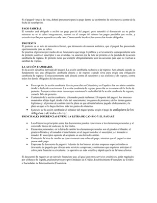 Si el pagaré vence a la vista, deberá presentarse para su pago dentro de un término de seis meses a contar de la
fecha de suscripción.

PAGO PARCIAL
El tomador está obligado a recibir un pago parcial del pagaré; pero retendrá el documento en su poder
mientras no se le cubra íntegramente, anotará en el cuerpo del mismo los pagos parciales que reciba, y
extenderá recibo por separado en cada caso. Conservando los derechos contra los demás obligados.

PROTESTO
El protesto es un acto de naturaleza formal, que demuestra de manera auténtica, que el pagaré fue presentado
oportunamente para su cobro.
Se practica el protesto por medio de un funcionario que tenga fe pública y se levantará la correspondiente acta
de protesto contra el suscriptor o sus avalistas. La sanción por la falta de protesto es la pérdida de la acción
cambiaria de regreso. El protesto tiene que cumplir obligatoriamente con las acciones para que no vuelvan a
cambiar de regreso.

LA ACCIÓN CAMBIARIA
Es la acción ejecutiva derivada del pagaré. La acción cambiaria es directa o de regreso. Será directa cuando su
fundamento sea una obligación cambiaria directa y de regreso cuando sirva para exigir una obligación
cambiaria de regreso. Consecuentemente será directa contra el suscriptor y sus avalistas y de regreso, contra
todos los demás obligados del documento.

         Prescripción: la acción cambiaria directa prescribe en Colombia y en España a los tres años contados
         desde la fecha de vencimiento. La acción cambiaria de regreso prescribe en tres meses de la fecha de
         protesto. Aunque existen otras causas que ocasionan la caducidad de la acción cambiaria de regreso,
         como la falta de protesto.
         Contenido de la acción cambiaria: el tomador puede reclamar: El importe del pagaré; los intereses
         moratorios al tipo legal, desde el día del vencimiento; los gastos de protesto y de los demás gastos
         legítimos y; el premio de cambio entre la plaza en que debería haberse pagado el documento y la
         plaza en que se lo haga efectivo, más los gastos de situación.
         Ejercicio de la acción cambiaria: el tomador del pagaré puede exigir el pago de cualquiera de los
         obligados o de todos a la vez.
PRINCIPALES DIFERENCIAS ENTRE LA LETRA DE CAMBIO Y EL PAGARÉ

         Las diferencias principales entre los documentos pueden concretarse a los elementos personales y al
         contenido básico de cada uno de los títulos.
         Elementos personales: en la letra de cambio los elementos personales son el girador o librador, el
         girado o librado y el tomador o beneficiario; en el pagaré son dos: el suscriptor y el tomador o
         tenedor. El suscriptor equivale al aceptante en una letra de cambio.
         Contenido: la letra de cambio es concretamente una orden de pago, mientras que el pagaré es una
         promesa de pago.
         Empresas de descuento de pagarés: Además de los bancos, existen empresas especializadas en
         descuento de pagarés que ofrecen este servicio a empresas y autónomos que requieren anticipar el
         cobro para financiar su circulante. La operativa es más sencilla y rápida que la de la banca clásica.

El descuento de pagarés es un servicio financiero que, al igual que otros servicios crediticios, están regulados
por el Banco de España, pudiendo prestarse por Entidades de Crédito, Establecimiento Financiero de Crédito
o Sociedades de Intermediación Financiera.
 